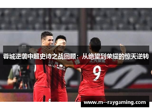 蓉城逆袭中超史诗之战回顾：从绝望到荣耀的惊天逆转