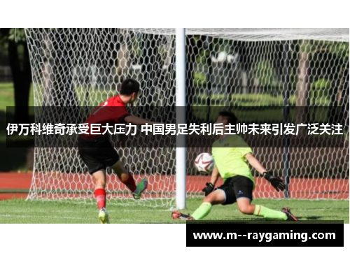 伊万科维奇承受巨大压力 中国男足失利后主帅未来引发广泛关注