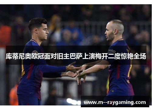 库蒂尼奥欧冠面对旧主巴萨上演梅开二度惊艳全场