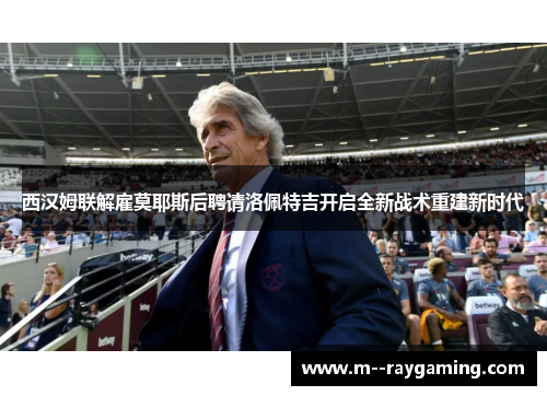 西汉姆联解雇莫耶斯后聘请洛佩特吉开启全新战术重建新时代