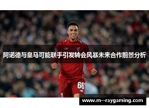 阿诺德与皇马可能联手引发转会风暴未来合作前景分析