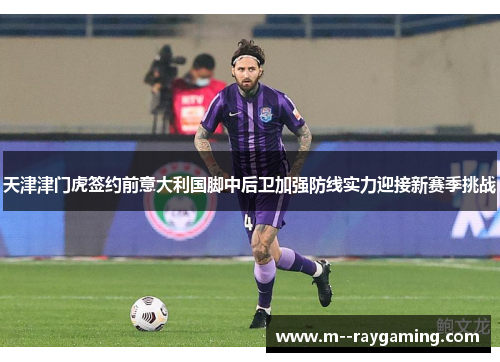 天津津门虎签约前意大利国脚中后卫加强防线实力迎接新赛季挑战